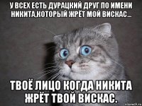 у всех есть дурацкий друг по имени никита,который жрёт мой вискас... твоё лицо когда никита жрёт твой вискас.