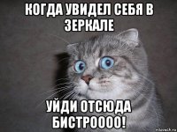 когда увидел себя в зеркале уйди отсюда бистроооо!