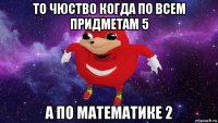 то чюство когда по всем придметам 5 а по математике 2