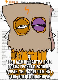  тебя админ завтра поев говна грохнет. если не дурак. ты далее чем на 1 день вперёд планируй