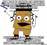 чем моложе женщина, тем лучше!!! и строго до 24 лет!!! как у россиянских банкиров и олигархов!!! мадонна в 40 лет с 30 летними и билл гейтс в 40 лет с 30 летней...ну вы понимаете...это совсем другое дело!!!