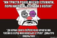 "ми триста років москві служили, пора настала - вставай з колін!" "до краю свого перепечену кров'ю ми чуємо в серці московську стрілу". дмытро павлычко