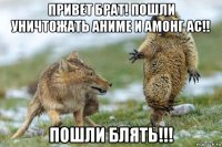 привет брат! пошли уничтожать аниме и амонг ас!! пошли блять!!!