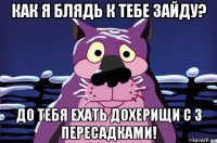 как я блядь к тебе зайду? до тебя ехать дохерищи с 3 пересадками!