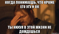 когда понимаешь, что кроме его угу и ок ты нихуя в этой жизни не дождешься