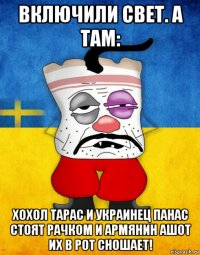 включили свет. а там: хохол тарас и украинец панас стоят рачком и армянин ашот их в рот сношает!