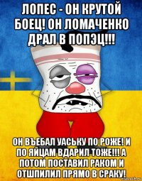 лопес - он крутой боец! он ломаченко драл в попэц!!! он въебал уаську по роже! и по яйцам вдарил тоже!!! а потом поставил раком и отшпилил прямо в сраку!