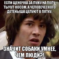 если щеночка за лужу на полу тычут носом, а человеческого детёныша целуют в пятку, значит собаки умнее, чем люди?!