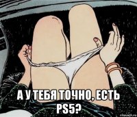  а у тебя точно, есть ps5?