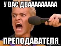 у вас двааааааааа преподавателя