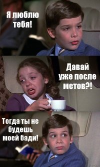 Я люблю тебя! Давай уже после метов?! Тогда ты не будешь моей бади!