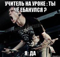 учитель на уроке : ты чё ебанулся ? я: да