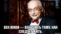  век живи — век учись тому, как следует жить.