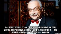  все заботятся не о том, правильно ли живут, а о том, долго ли проживут. между тем жить правильно — это всем доступно, жить долго — никому.