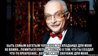  быть самым богатым человеком на кладбище для меня не важно… ложиться спать с мыслью о том, что ты создал что-то прекрасное… вот что имеет значение для меня.