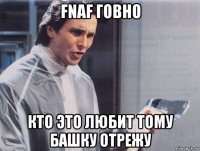 fnaf говно кто это любит тому башку отрежу