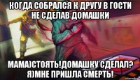 когда собрался к другу в гости не сделав домашки мама)стоять!домашку сделал? я)мне пришла смерть!