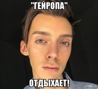 "гейропа" отдыхает!