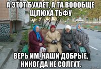 а этот бухает, а та воообще щлюха тьфу верь им, наши добрые, никогда не солгут.