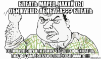 блеать марго, нахуй ты обижаешь абибаса??? блеать если я услышу или увижу что ты его обижаешь, пизды дам, выебу и отхуярю блеаааать!!!!