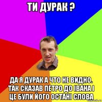 ти дурак ? да я дурак а что не видно. так сказав петро до івана і це були його остані слова