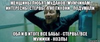 женщины любят мудаков/мужчинам интересны стервы, а не тихони - подумали оба и в итоге все бабы - стервы/все мужики - козлы