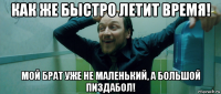 как же быстро летит время! мой брат уже не маленький, а большой пиздабол!