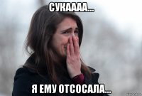 сукаааа... я ему отсосала...