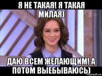 я не такая! я такая милая) даю всем желающим! а потом выебываюсь)