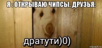 я : открываю чипсы. друзья: 