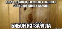 когда уехали в бугульму и зашли в сельский клуб к барыге бибон из-за угла