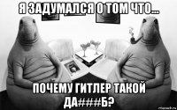 я задумался о том что... почему гитлер такой да###б?