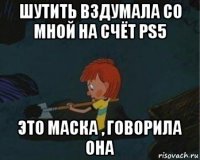 шутить вздумала со мной на счёт ps5 это маска , говорила она