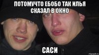 потомучто ебобо так илья сказал в окно саси