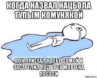 когда назвал нацбола тупым комунякой а он приехал к тебе домой и застрелил под трек моргена пососи