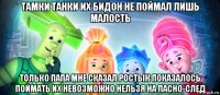 тамки танки их бидон не поймал лишь малость только папа мне сказал ростьік показалось поймать их невозможно нельзя на пасно-след