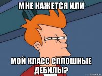 мне кажется или мой класс сплошные дебилы?