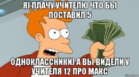 я) плачу учителю что бы поставил 5 одноклассники) а вы видели у учителя 12 про макс