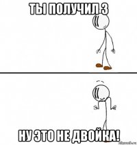 ты получил 3 ну это не двойка!