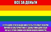 все за деньги а что для этого надо им стать что ли?! я верю лично в альтернативу с деньгами для себя но без этой хуйни и всякой навязанности