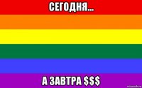 сегодня... а завтра $$$