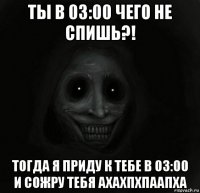 ты в 03:00 чего не спишь?! тогда я приду к тебе в 03:00 и сожру тебя ахахпхпаапха