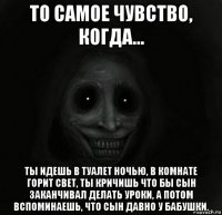 то самое чувство, когда... ты идешь в туалет ночью, в комнате горит свет, ты кричишь что бы сын заканчивал делать уроки, а потом вспоминаешь, что сын давно у бабушки.