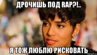 дрочишь под rap?!.. я тож люблю рисковать