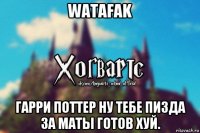 watafak гарри поттер ну тебе пизда за маты готов хуй.