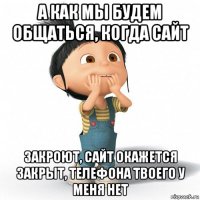 а как мы будем общаться, когда сайт закроют, сайт окажется закрыт, телефона твоего у меня нет