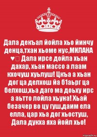 Дала декъал йойла хьо йинчу денца,тхан хьоме нус,МИЛАНА ♥️ Дала ирсе дойла хьан дахар, хьан массо а лаам кхочуш хуьлуш! Цкъа а хьан дог ца делхош йа б1аьрг ца белхош,хьа даго ма доьху ирс а аьтто лойла хьуна! Хьай безачер во цу гуш,даим ела елла, цар хьа дог хьостуш, Дала дукха яха йойл хьо! 