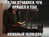 я так отчаялся, что пришел к тебе кожаный ублюдок