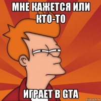 мне кажется или кто-то играет в gta