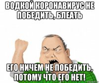 водкой коронавирус не победить, блеать его ничем не победить, потому что его нет!